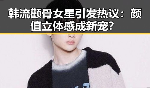 韩流颧骨女星引发热议：颜值立体感成新宠？