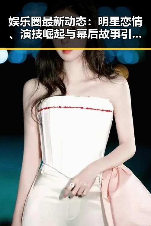 娱乐圈最新动态：明星恋情、演技崛起与幕后故事引热议
